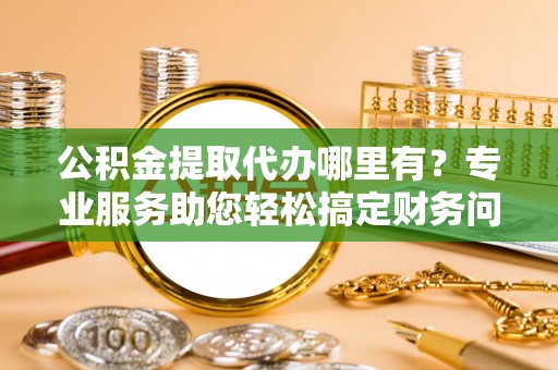 无锡公积金提取代办哪里有？专业服务助您轻松搞定财务问题