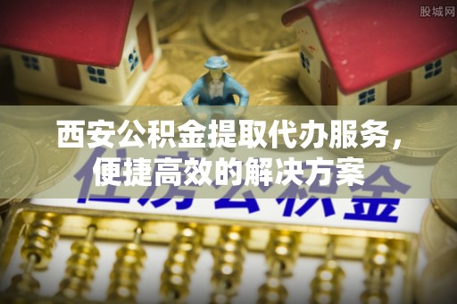 无锡西安公积金提取代办服务，便捷高效的解决方案