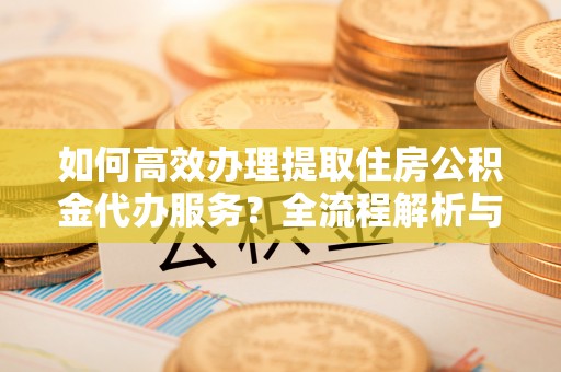 无锡如何高效办理提取住房公积金代办服务？全流程解析与技巧分享