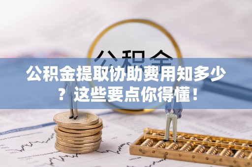 无锡公积金提取协助费用知多少？这些要点你得懂！