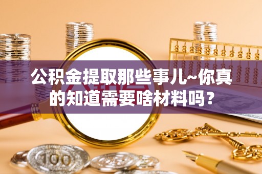 无锡公积金提取那些事儿~你真的知道需要啥材料吗？
