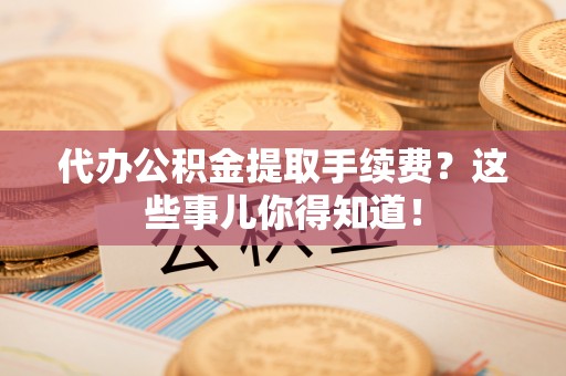 无锡代办公积金提取手续费？这些事儿你得知道！