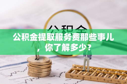 无锡公积金提取服务费那些事儿，你了解多少？