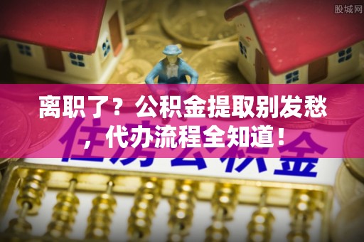 无锡离职了？公积金提取别发愁，代办流程全知道！
