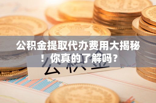 无锡公积金提取代办费用大揭秘！你真的了解吗？