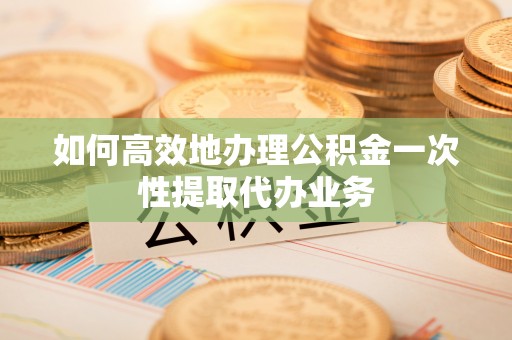 无锡如何高效地办理公积金一次性提取代办业务